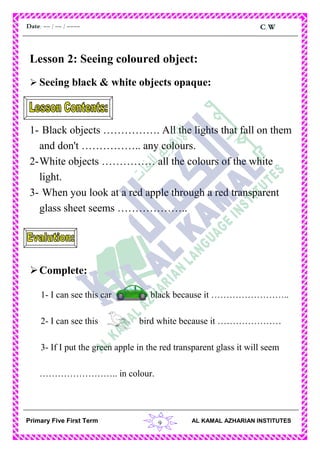 9
C.WDate: -- / -- / ----
AL KAMAL AZHARIAN INSTITUTESPrimary Five First Term
Lesson 2: Seeing coloured object:
 Seeing black & white objects opaque:
1- Black objects ……………. All the lights that fall on them
and don't …………….. any colours.
2-White objects …………… all the colours of the white
light.
3- When you look at a red apple through a red transparent
glass sheet seems ………………..
Complete:
1- I can see this car black because it ……………………..
2- I can see this bird white because it …………………
3- If I put the green apple in the red transparent glass it will seem
…………………….. in colour.
 