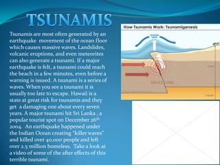 TSUNAMIS Tsunamis are most often generated by an earthquake  movement of the ocean floor which causes massive waves. Landslides, volcanic eruptions, and even meteorites can also generate a tsunami. If a major earthquake is felt, a tsunami could reach the beach in a few minutes, even before a warning is issued. A tsunami is a series of waves. When you see a tsunami it is usually too late to escape. Hawaii is a state at great risk for tsunamis and they get  a damaging one about every seven years. A major tsunami hit Sri Lanka , a popular tourist spot on December 26th 2004.  An earthquake happened under the Indian Ocean creating “killer waves” and killed over 40,000 people and left over 2.5 million homeless.  Take a look at a video of some of the after effects of this terrible tsunami. 