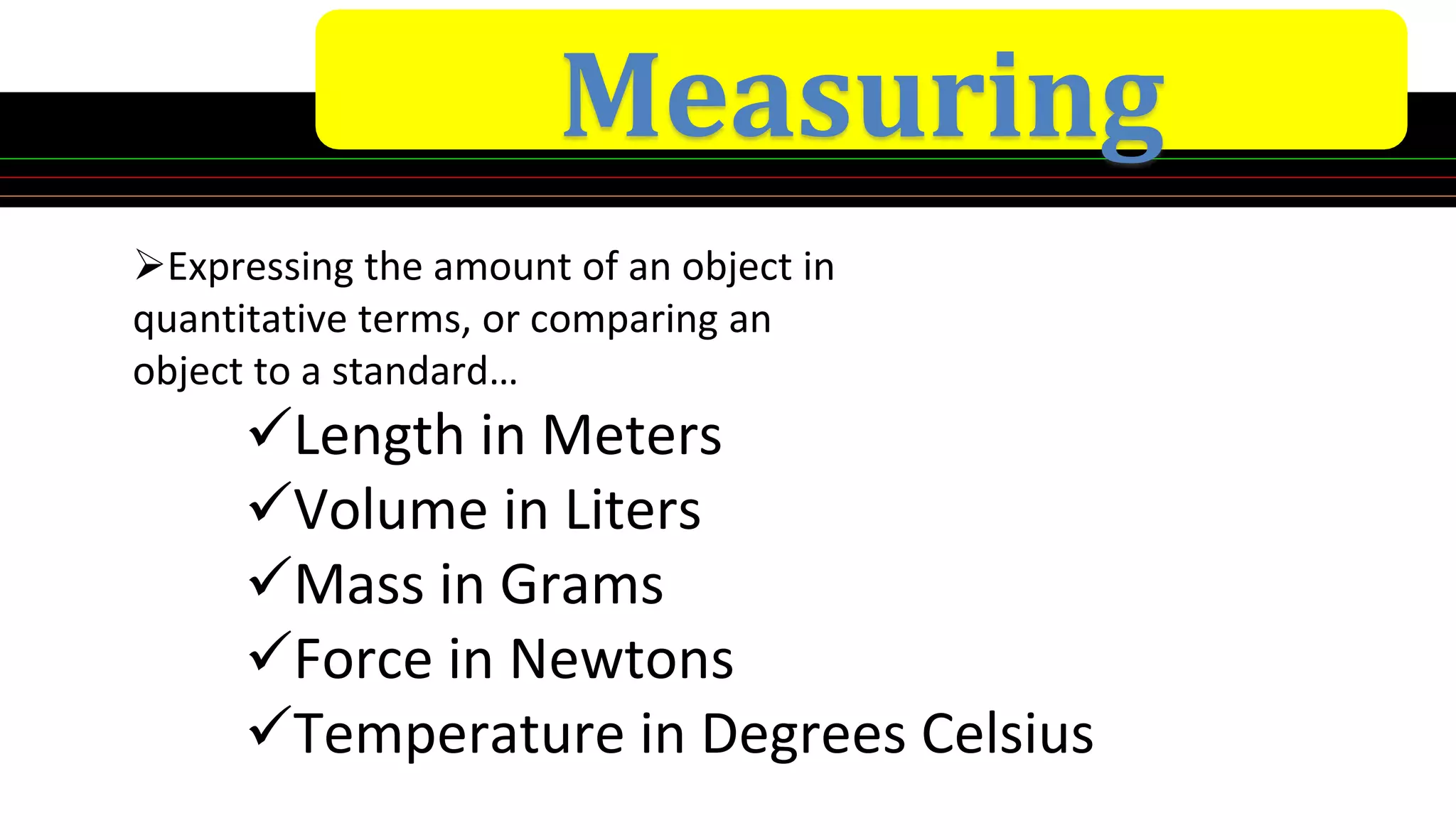 Measuring
Expressing the amount of an object in
quantitative terms, or comparing an
object to a standard…
Length in Meters
Volume in Liters
Mass in Grams
Force in Newtons
Temperature in Degrees Celsius
 