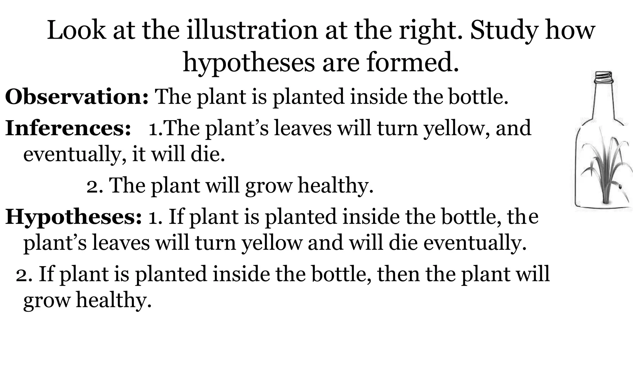 Look at the illustration at the right. Study how
hypotheses are formed.
e
Observation: The plant is planted inside the bottle.
Inferences: 1.The plant’s leaves will turn yellow, and
eventually, it will die.
2. The plant will grow healthy.
Hypotheses: 1. If plant is planted inside the bottle, th
plant’s leaves will turn yellow and will die eventually.
2. If plant is planted inside the bottle, then the plant will
grow healthy.
 