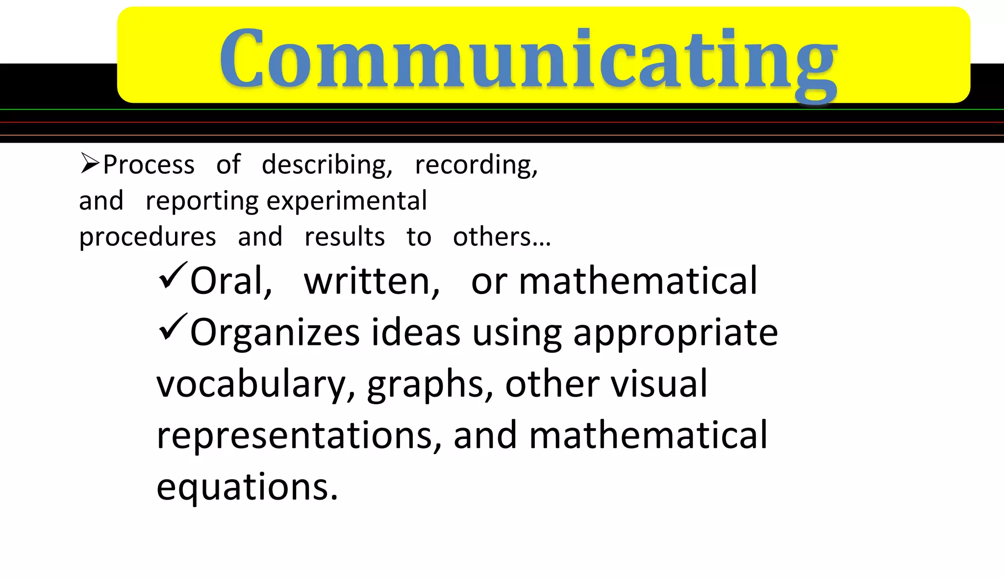 Communicating
Process of describing, recording,
and reporting experimental
procedures and results to others…
Oral, written, or mathematical
Organizes ideas using appropriate
vocabulary, graphs, other visual
representations, and mathematical
equations.
 