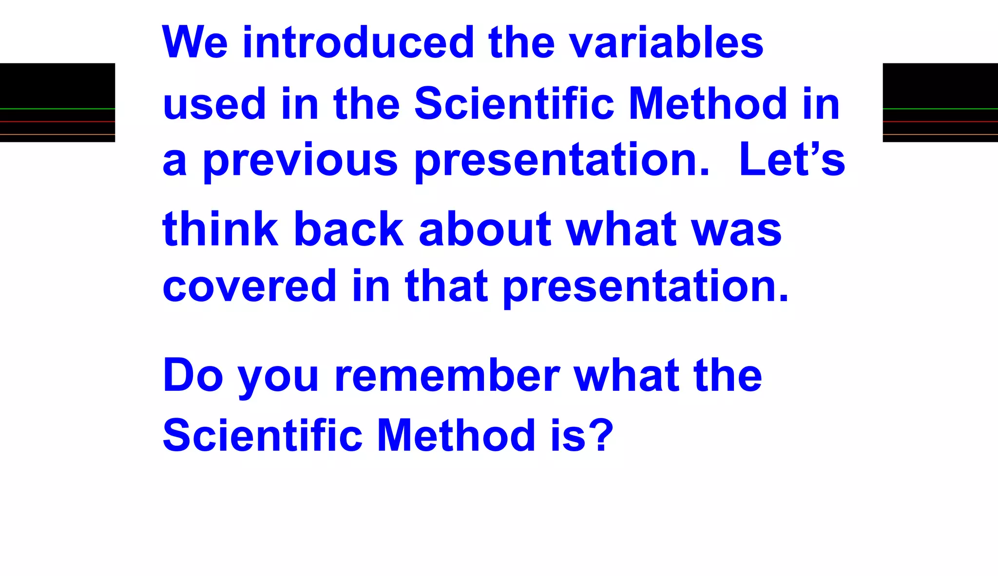 We introduced the variables
used in the Scientific Method in
a previous presentation. Let’s
think back about what was
covered in that presentation.
Do you remember what the
Scientific Method is?
 