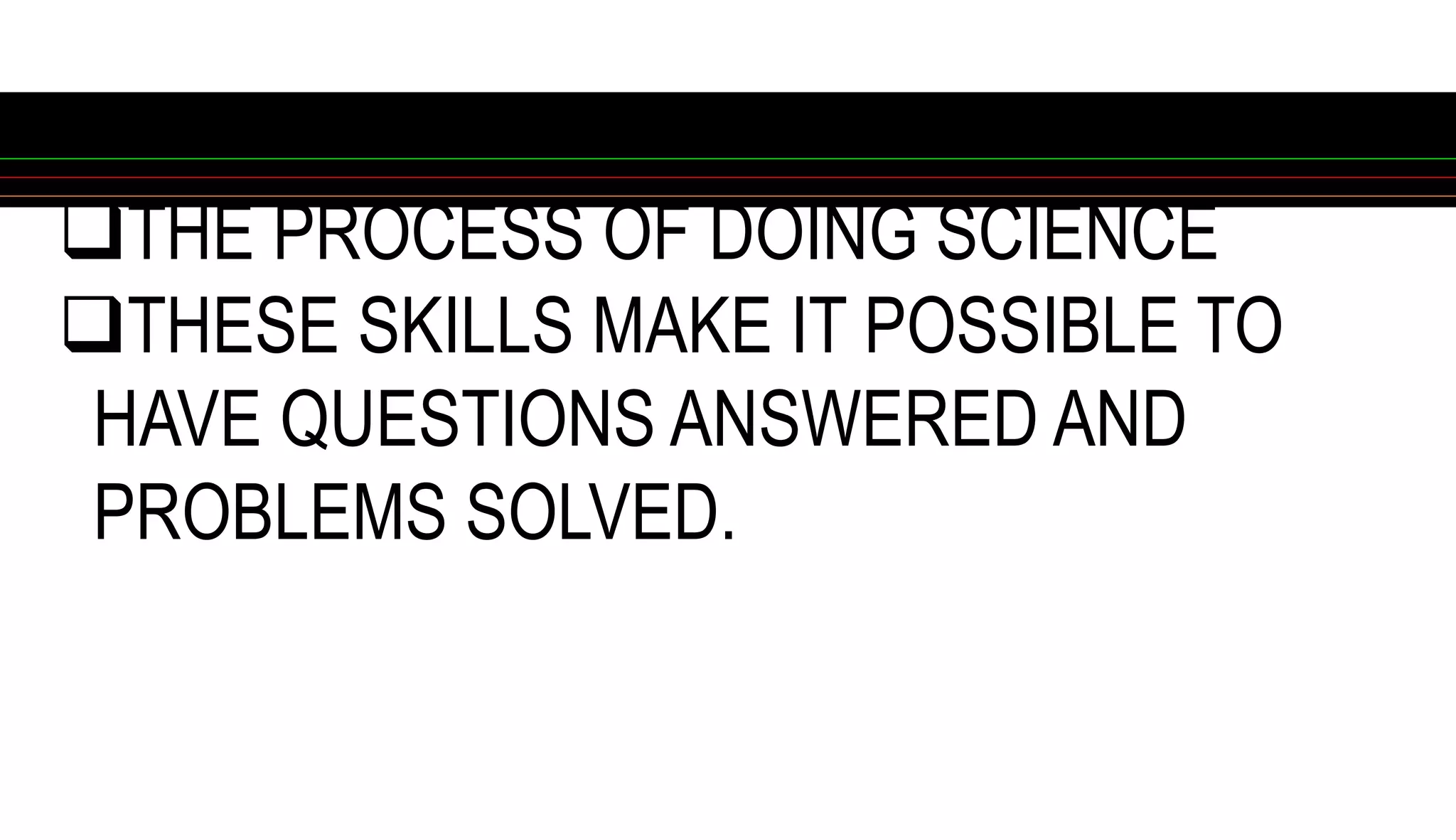 THE PROCESS OF DOING SCIENCE
THESE SKILLS MAKE IT POSSIBLE TO
HAVE QUESTIONS ANSWERED AND
PROBLEMS SOLVED.
 