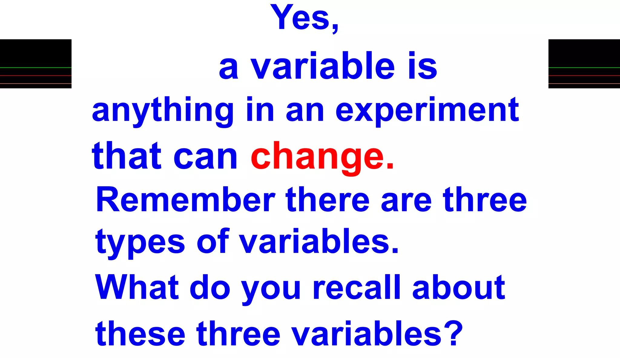 Yes,
a variable is
anything in an experiment
that can change.
Remember there are three
types of variables.
What do you recall about
these three variables?
 