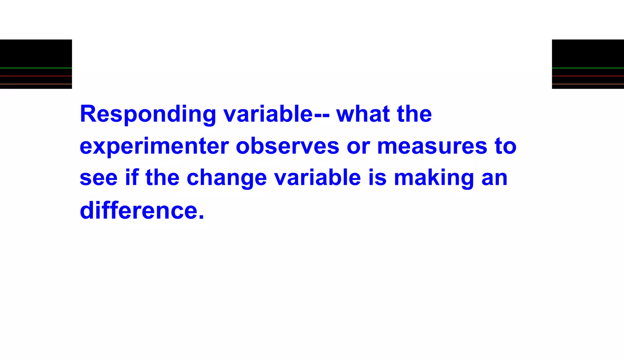 Responding variable-- what the
experimenter observes or measures to
see if the change variable is making an
difference.
 