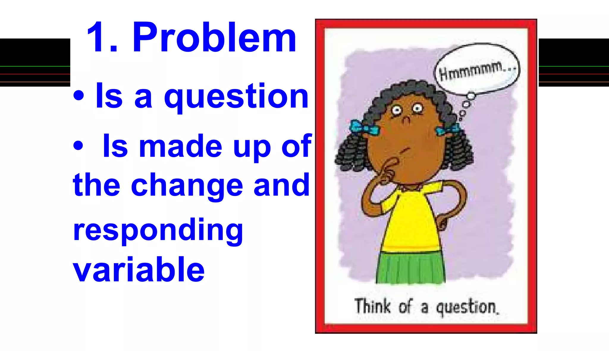 1. Problem
• Is a question
• Is made up of
the change and
responding
variable
 