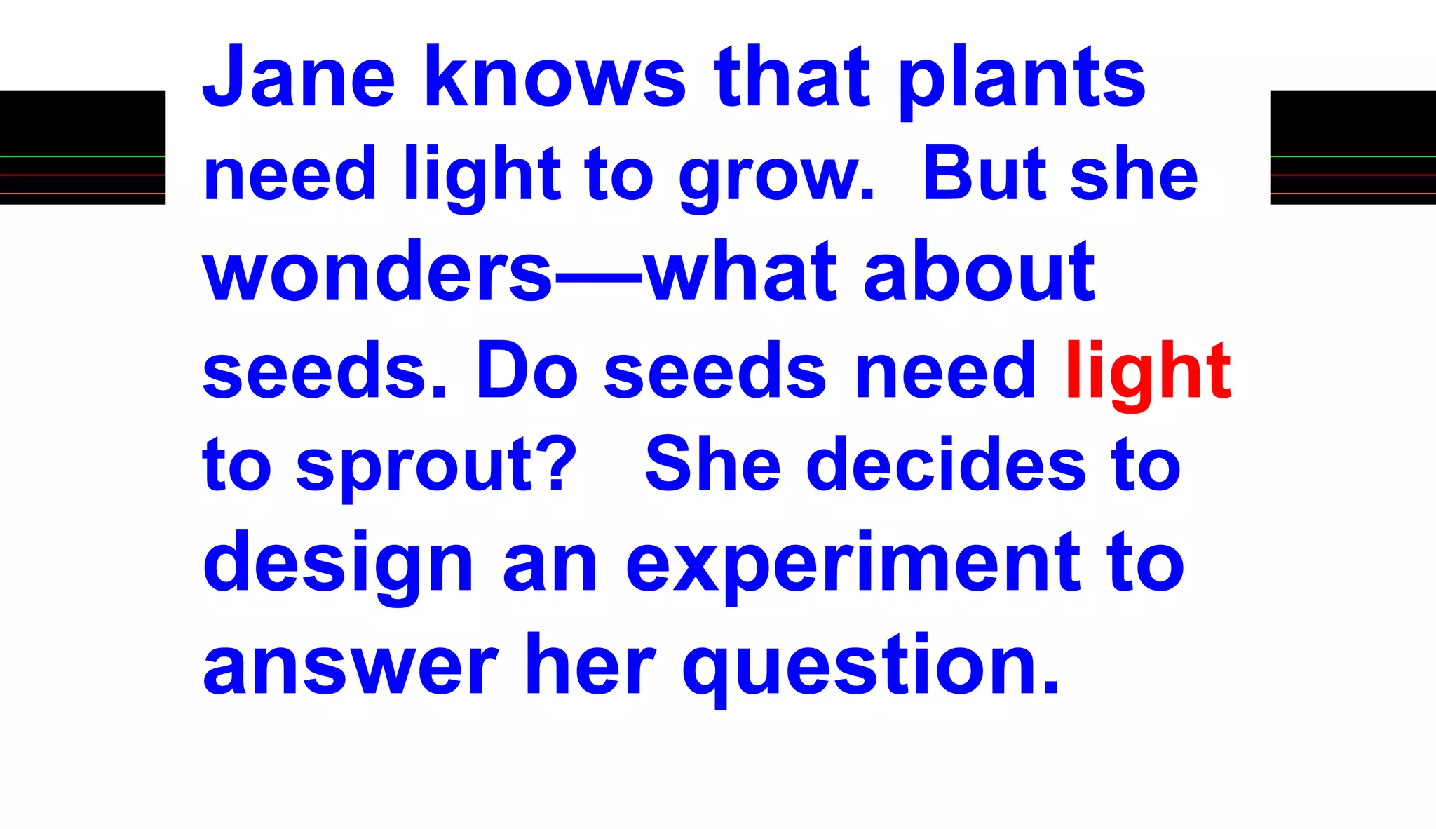 Jane knows that plants
need light to grow. But she
wonders—what about
seeds. Do seeds need light
to sprout? She decides to
design an experiment to
answer her question.
 
