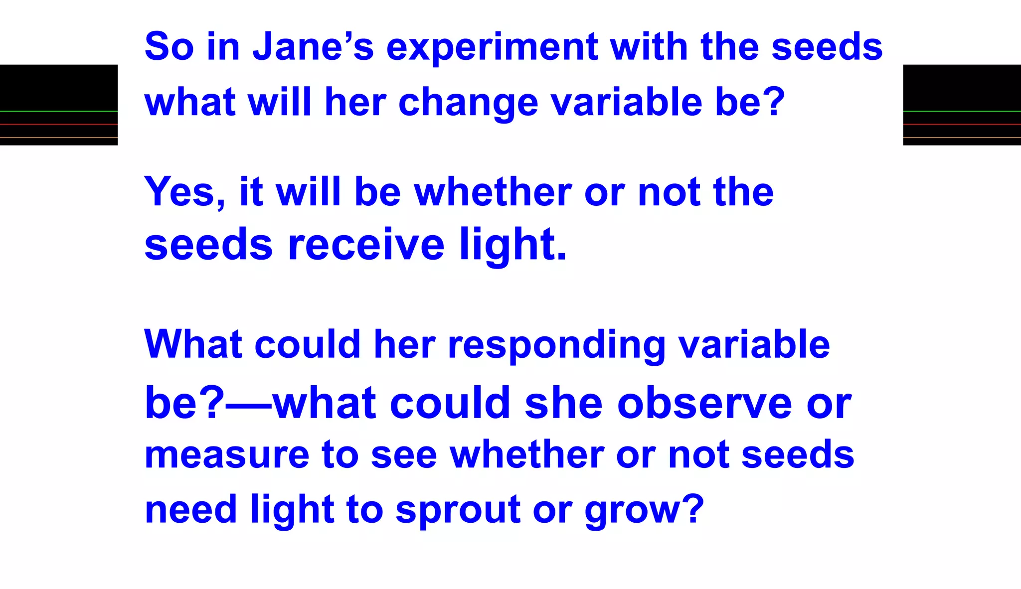 So in Jane’s experiment with the seeds
what will her change variable be?
Yes, it will be whether or not the
seeds receive light.
What could her responding variable
be?—what could she observe or
measure to see whether or not seeds
need light to sprout or grow?
 