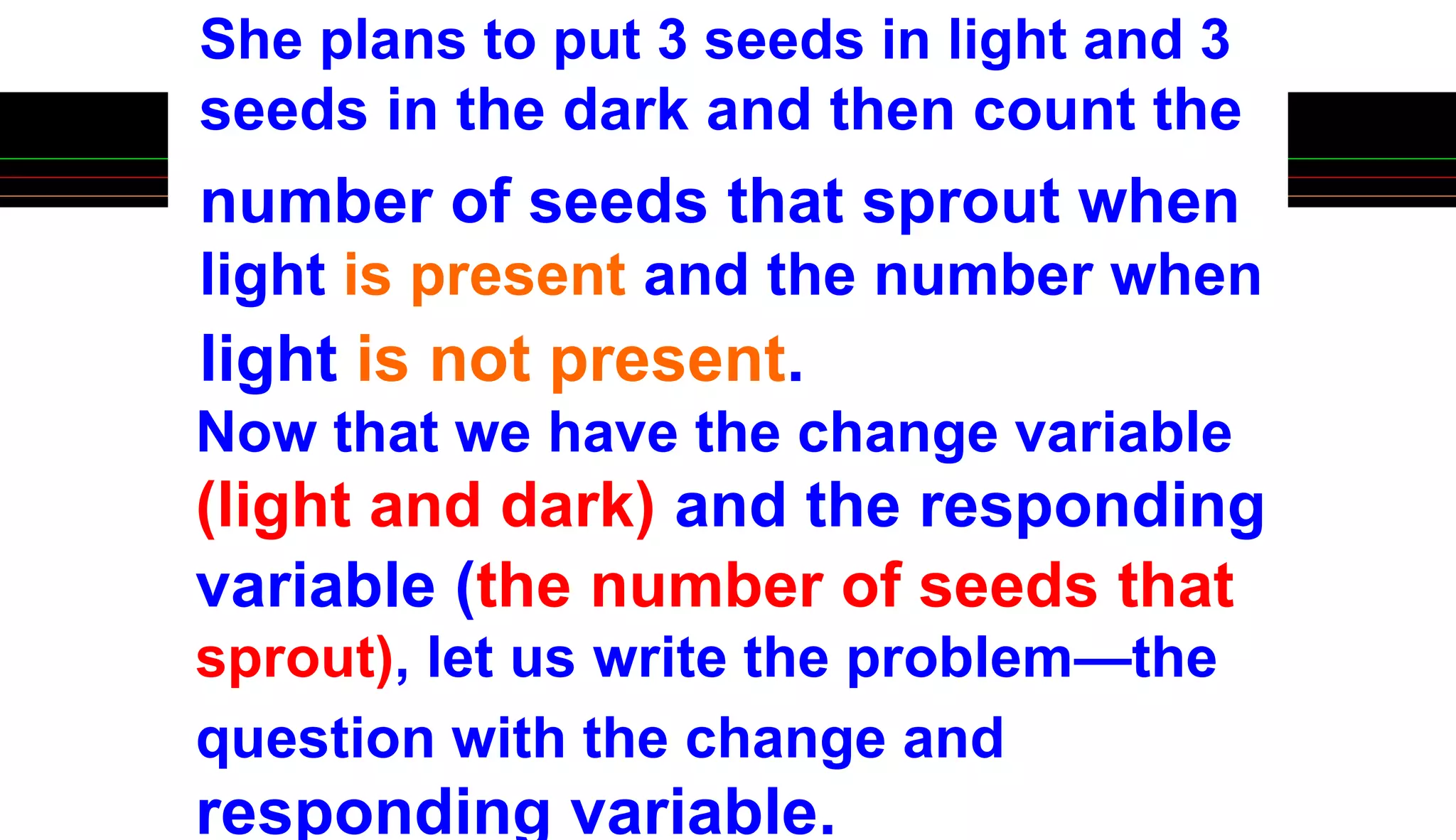 She plans to put 3 seeds in light and 3
seeds in the dark and then count the
number of seeds that sprout when
light is present and the number when
light is not present.
Now that we have the change variable
(light and dark) and the responding
variable (the number of seeds that
sprout), let us write the problem—the
question with the change and
responding variable.
 