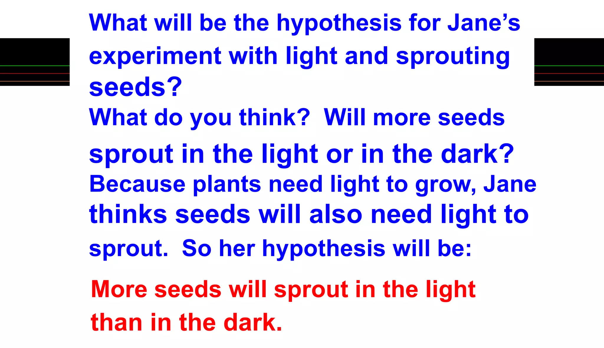 experiment with light and sprouting
seeds?
What do you think? Will more seeds
sprout in the light or in the dark?
Because plants need light to grow, Jane
thinks seeds will also need light to
What will be the hypothesis for Jane’s
sprout. So her hypothesis will be:
More seeds will sprout in the light
than in the dark.
 