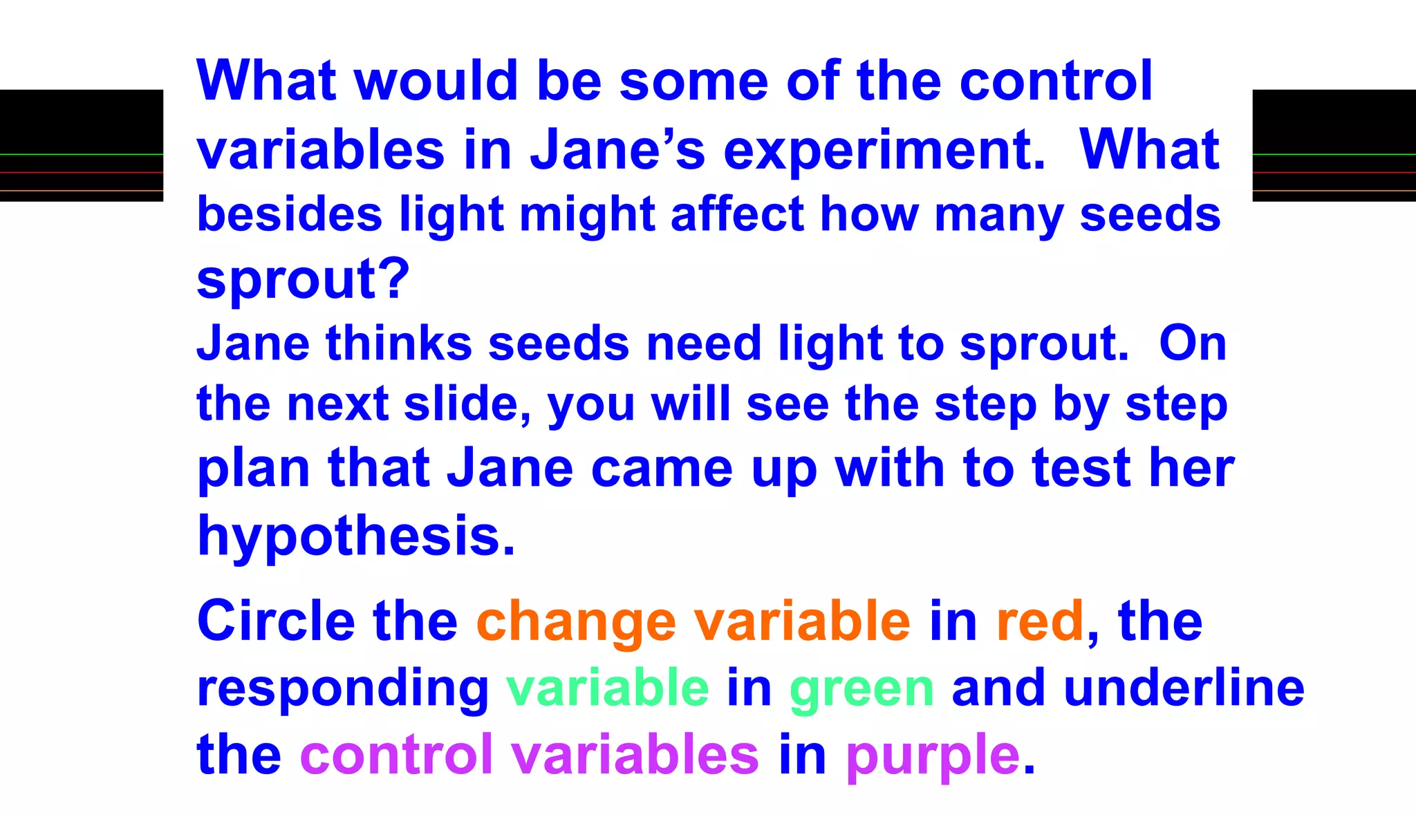 What would be some of the control
variables in Jane’s experiment. What
besides light might affect how many seeds
sprout?
Jane thinks seeds need light to sprout. On
the next slide, you will see the step by step
plan that Jane came up with to test her
hypothesis.
Circle the change variable in red, the
responding variable in green and underline
the control variables in purple.
 
