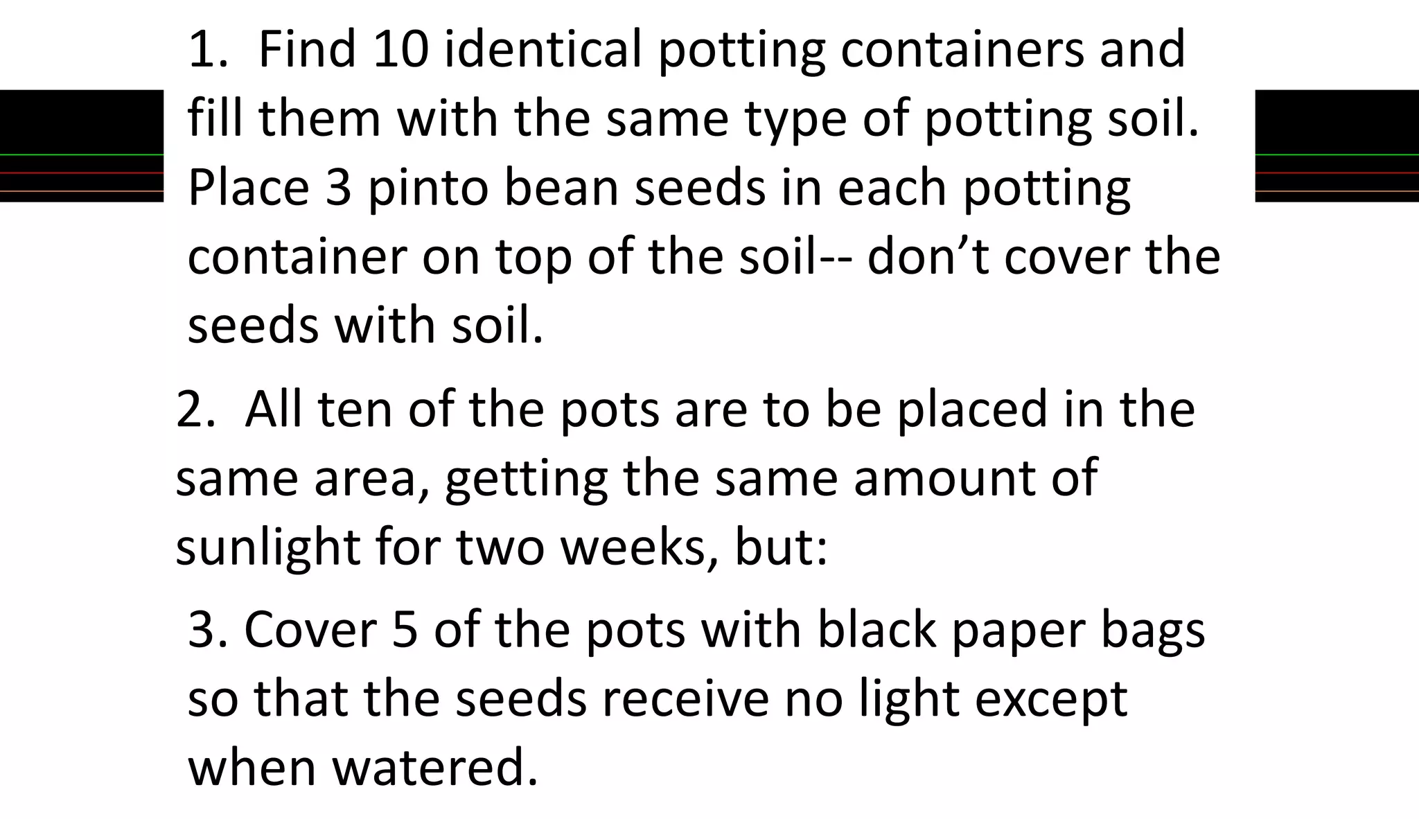 1. Find 10 identical potting containers and
fill them with the same type of potting soil.
Place 3 pinto bean seeds in each potting
container on top of the soil-- don’t cover the
seeds with soil.
2. All ten of the pots are to be placed in the
same area, getting the same amount of
sunlight for two weeks, but:
3. Cover 5 of the pots with black paper bags
so that the seeds receive no light except
when watered.
 