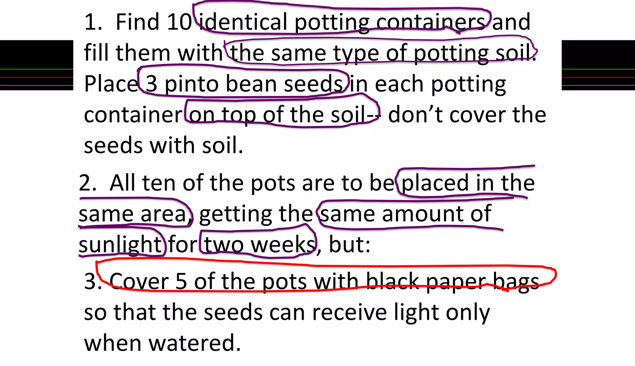 1. Find 10 identical potting containers and
fill them with the same type of potting soil.
Place 3 pinto bean seeds in each potting
container on top of the soil-- don’t cover the
seeds with soil.
2. All ten of the pots are to be placed in the
same area, getting the same amount of
sunlight for two weeks, but:
3. Cover 5 of the pots with black paper bags
so that the seeds can receive light only
when watered.
 