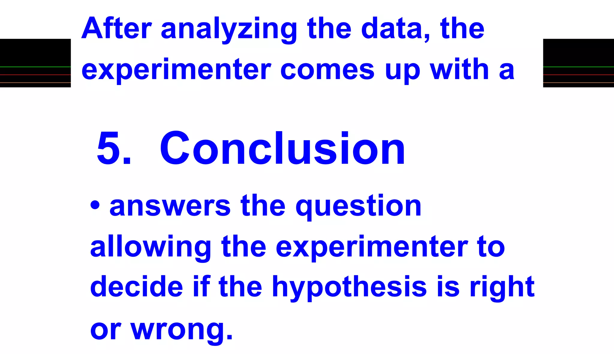 5. Conclusion
After analyzing the data, the
experimenter comes up with a
• answers the question
allowing the experimenter to
decide if the hypothesis is right
or wrong.
 