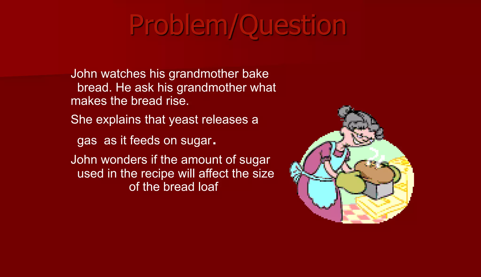 Problem/Question
John watches his grandmother bake
bread. He ask his grandmother what
makes the bread rise.
She explains that yeast releases a
gas as it feeds on sugar.
John wonders if the amount of sugar
used in the recipe will affect the size
of the bread loaf
 