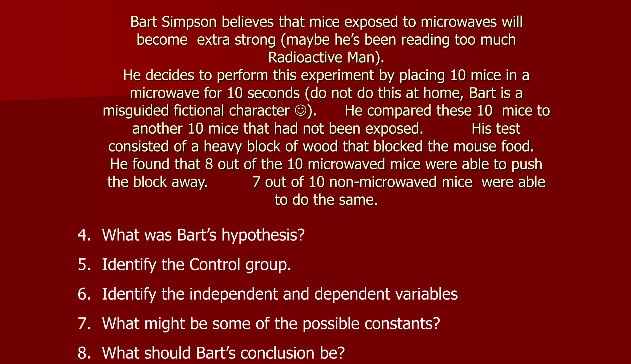 Bart Simpson believes that mice exposed to microwaves will
become extra strong (maybe he’s been reading too much
Radioactive Man).
He decides to perform this experiment by placing 10 mice in a
microwave for 10 seconds (do not do this at home, Bart is a
misguided fictional character ). He compared these 10 mice to
another 10 mice that had not been exposed. His test
consisted of a heavy block of wood that blocked the mouse food.
He found that 8 out of the 10 microwaved mice were able to push
the block away. 7 out of 10 non-microwaved mice were able
to do the same.
4. What was Bart’s hypothesis?
5. Identify the Control group.
6. Identify the independent and dependent variables
7. What might be some of the possible constants?
8. What should Bart’s conclusion be?
 