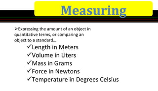 Measuring
Expressing the amount of an object in
quantitative terms, or comparing an
object to a standard…
Length in Meters
Volume in Liters
Mass in Grams
Force in Newtons
Temperature in Degrees Celsius
 