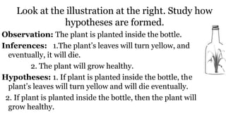 Look at the illustration at the right. Study how
hypotheses are formed.
e
Observation: The plant is planted inside the bottle.
Inferences: 1.The plant’s leaves will turn yellow, and
eventually, it will die.
2. The plant will grow healthy.
Hypotheses: 1. If plant is planted inside the bottle, th
plant’s leaves will turn yellow and will die eventually.
2. If plant is planted inside the bottle, then the plant will
grow healthy.
 