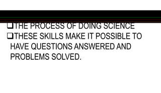 THE PROCESS OF DOING SCIENCE
THESE SKILLS MAKE IT POSSIBLE TO
HAVE QUESTIONS ANSWERED AND
PROBLEMS SOLVED.
 