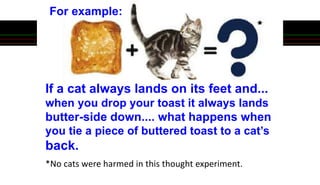 If a cat always lands on its feet and...
when you drop your toast it always lands
butter-side down.... what happens when
you tie a piece of buttered toast to a cat’s
back.
*No cats were harmed in this thought experiment.
For example:
 