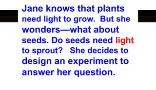 Jane knows that plants
need light to grow. But she
wonders—what about
seeds. Do seeds need light
to sprout? She decides to
design an experiment to
answer her question.
 