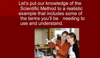 Let’s put our knowledge of the
Scientific Method to a realistic
example that includes some of
the terms you’ll be needing to
use and understand.
 