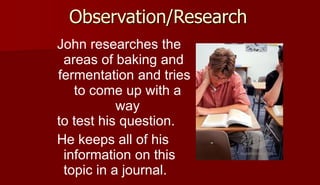 Observation/Research
John researches the
areas of baking and
fermentation and tries
to come up with a
way
to test his question.
He keeps all of his
information on this
topic in a journal.
 