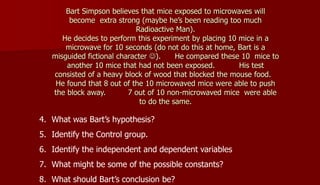 Bart Simpson believes that mice exposed to microwaves will
become extra strong (maybe he’s been reading too much
Radioactive Man).
He decides to perform this experiment by placing 10 mice in a
microwave for 10 seconds (do not do this at home, Bart is a
misguided fictional character ). He compared these 10 mice to
another 10 mice that had not been exposed. His test
consisted of a heavy block of wood that blocked the mouse food.
He found that 8 out of the 10 microwaved mice were able to push
the block away. 7 out of 10 non-microwaved mice were able
to do the same.
4. What was Bart’s hypothesis?
5. Identify the Control group.
6. Identify the independent and dependent variables
7. What might be some of the possible constants?
8. What should Bart’s conclusion be?
 