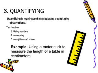 6. QUANTIFYING
Quantifying is making and manipulating quantitative
observations.
This involves:
1. Using numbers
2. measuring
3. using time and space
Example: Using a meter stick to
measure the length of a table in
centimeters.
 