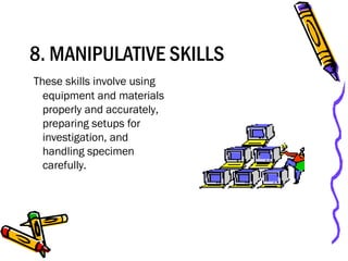 8. MANIPULATIVE SKILLS
These skills involve using
equipment and materials
properly and accurately,
preparing setups for
investigation, and
handling specimen
carefully.
 
