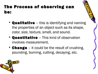 The Process of observing can
be:
• Qualitative – this is identifying and naming
the properties of an object such as its shape,
color, size, texture, smell, and sound.
• Quantitative – This kind of observation
involves measurement.
• Change – it could be the result of crushing,
pounding, burning, cutting, decaying, etc.
 