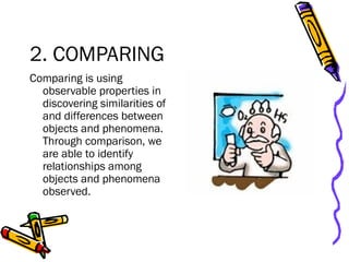 2. COMPARING
Comparing is using
observable properties in
discovering similarities of
and differences between
objects and phenomena.
Through comparison, we
are able to identify
relationships among
objects and phenomena
observed.
 