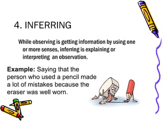 4. INFERRING
While observing is getting information by using one
or more senses, inferring is explaining or
interpreting an observation.
Example: Saying that the
person who used a pencil made
a lot of mistakes because the
eraser was well worn.
 