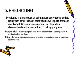 5. PREDICTING
Predicting is the process of using past observations or data
along with other kinds of scientific knowledge to forecast
event or relationships. A statement not based on
observation is not a prediction. It is simply a guess.
Interpolation – is predicting new data based on and within a trend/ pattern of
previously observed data.
Extrapolation - is predicting new data outside or beyond the range of previously
observed data.
 