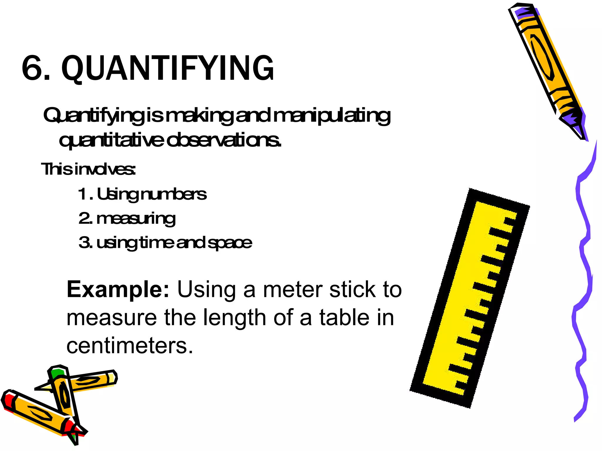 6. QUANTIFYING  Quantifying is making and manipulating quantitative observations.  This involves: 1. Using numbers 2. measuring 3. using time and space Example:  Using a meter stick to measure the length of a table in centimeters.  