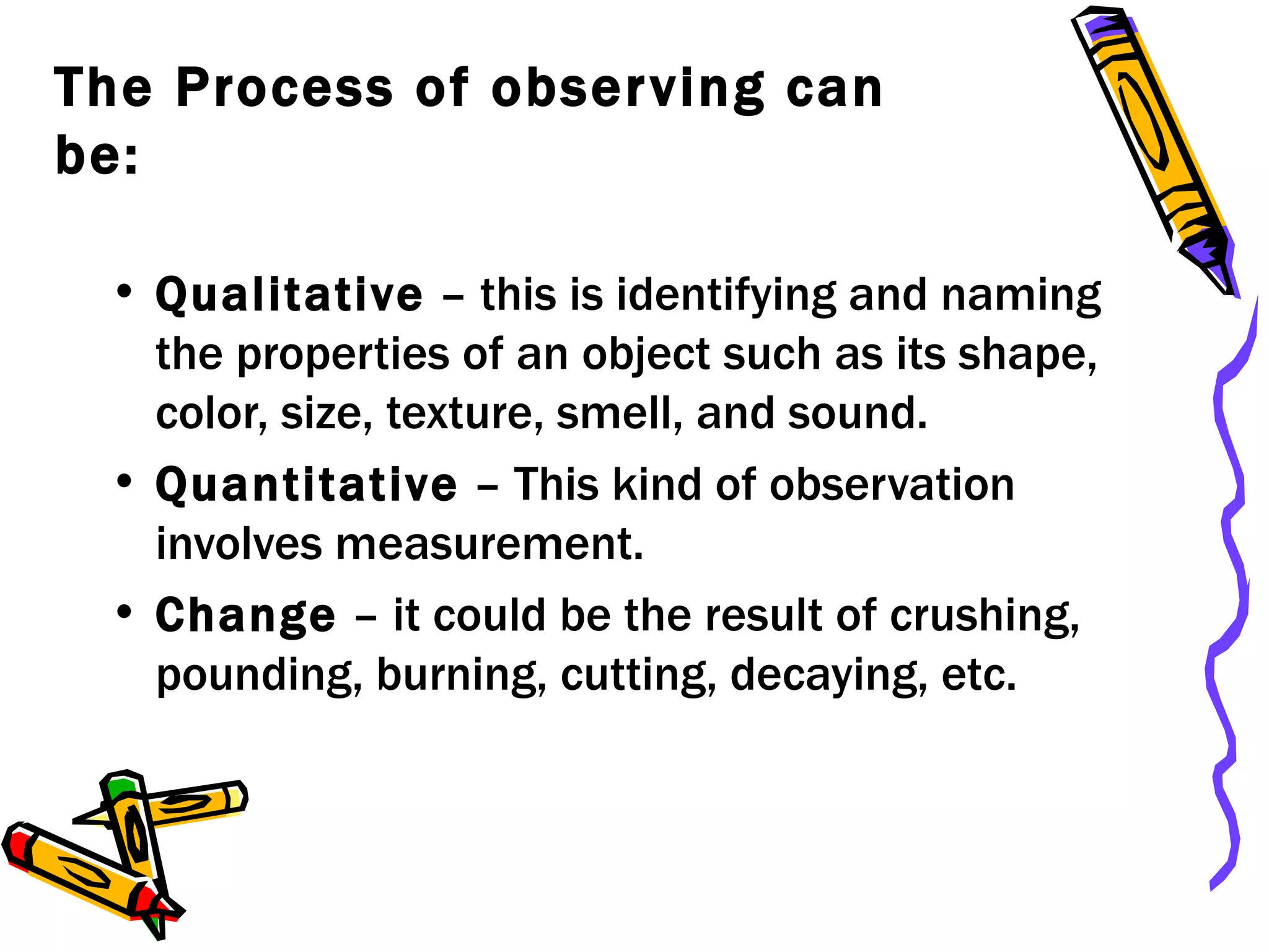 The Process of observing can be: Qualitative  – this is identifying and naming the properties of an object such as its shape, color, size, texture, smell, and sound. Quantitative  – This kind of observation involves measurement. Change  – it could be the result of crushing, pounding, burning, cutting, decaying, etc. 