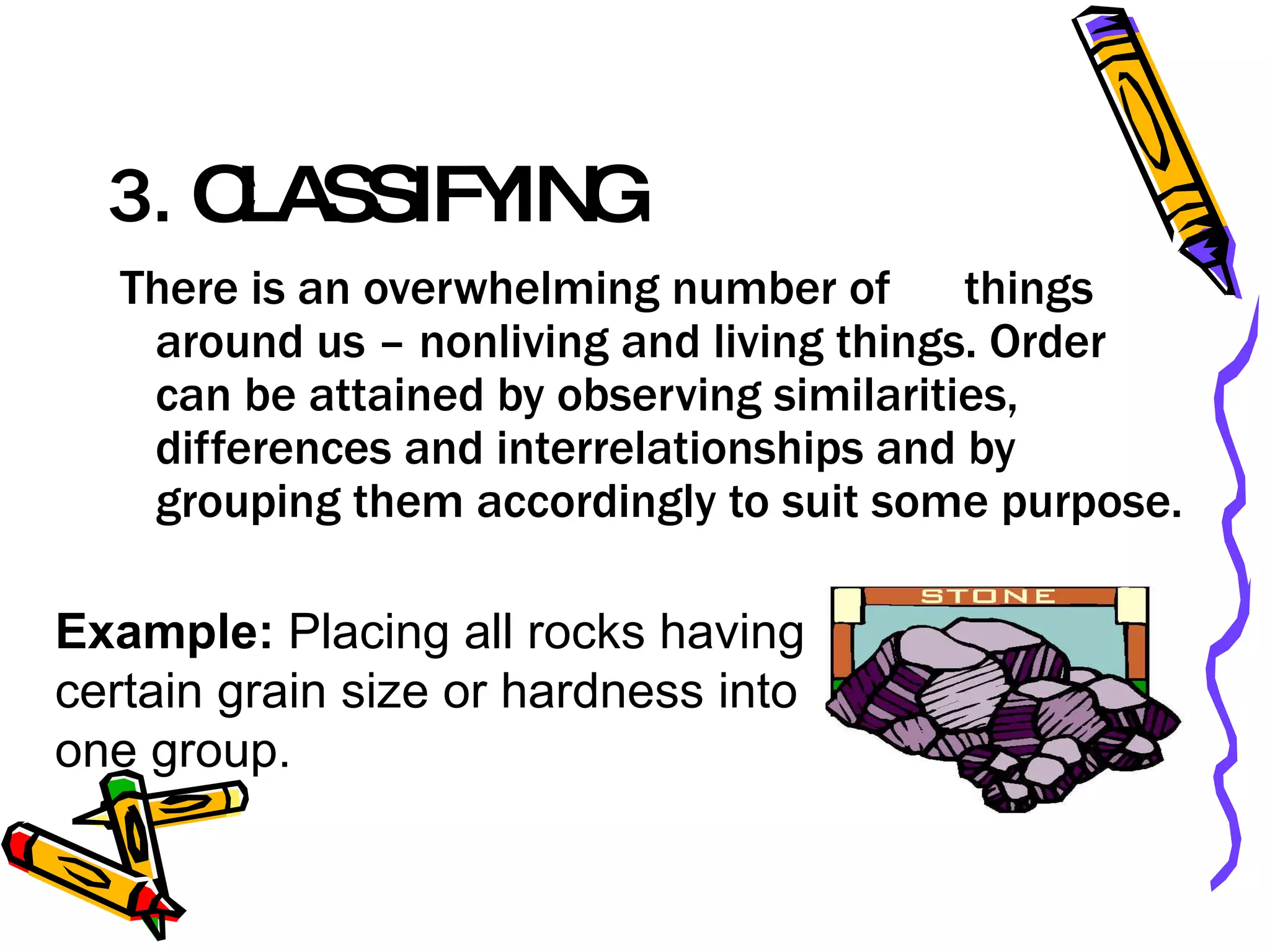 3.  CLASSIFYING  There is an overwhelming number of  things around us – nonliving and living things. Order can be attained by observing similarities, differences and interrelationships and by grouping them accordingly to suit some purpose.  Example:  Placing all rocks having certain grain size or hardness into one group.  