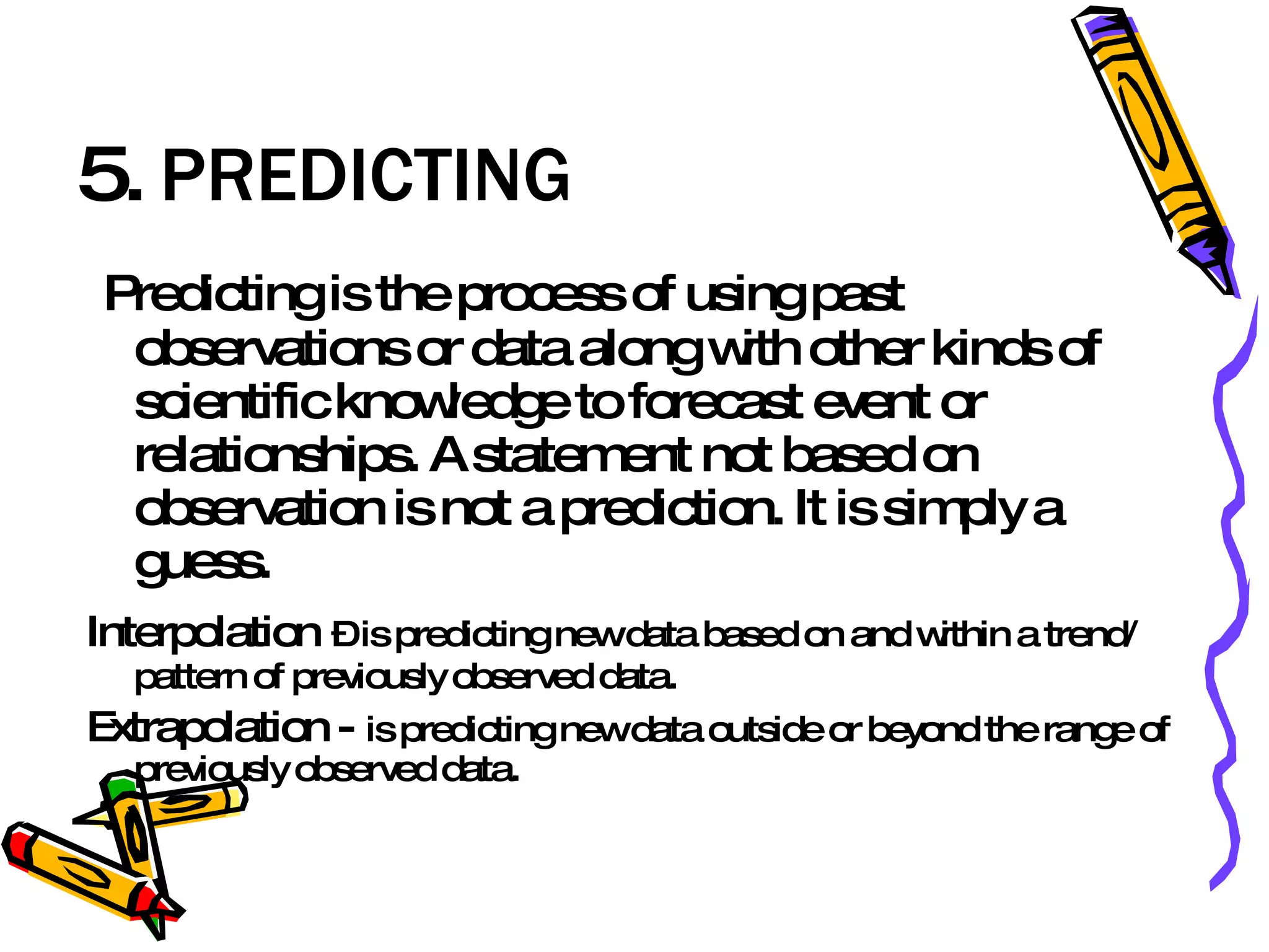 5.  PREDICTING Predicting is the process of using past observations or data along with other kinds of scientific knowledge to forecast event or relationships. A statement not based on observation is not a prediction. It is simply a guess. Interpolation   – is predicting new data based on and within a trend/ pattern of previously observed data. Extrapolation -  is predicting new data outside or beyond the range of previously observed data. 