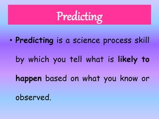 • Predicting is a science process skill
by which you tell what is likely to
happen based on what you know or
observed.
 