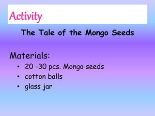 The Tale of the Mongo Seeds
Materials:
• 20 -30 pcs. Mongo seeds
• cotton balls
• glass jar
 