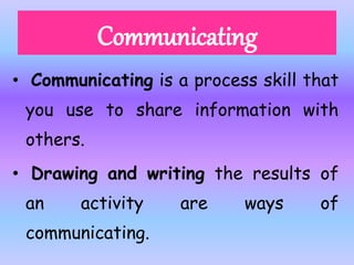 • Communicating is a process skill that
you use to share information with
others.
• Drawing and writing the results of
an activity are ways of
communicating.
 