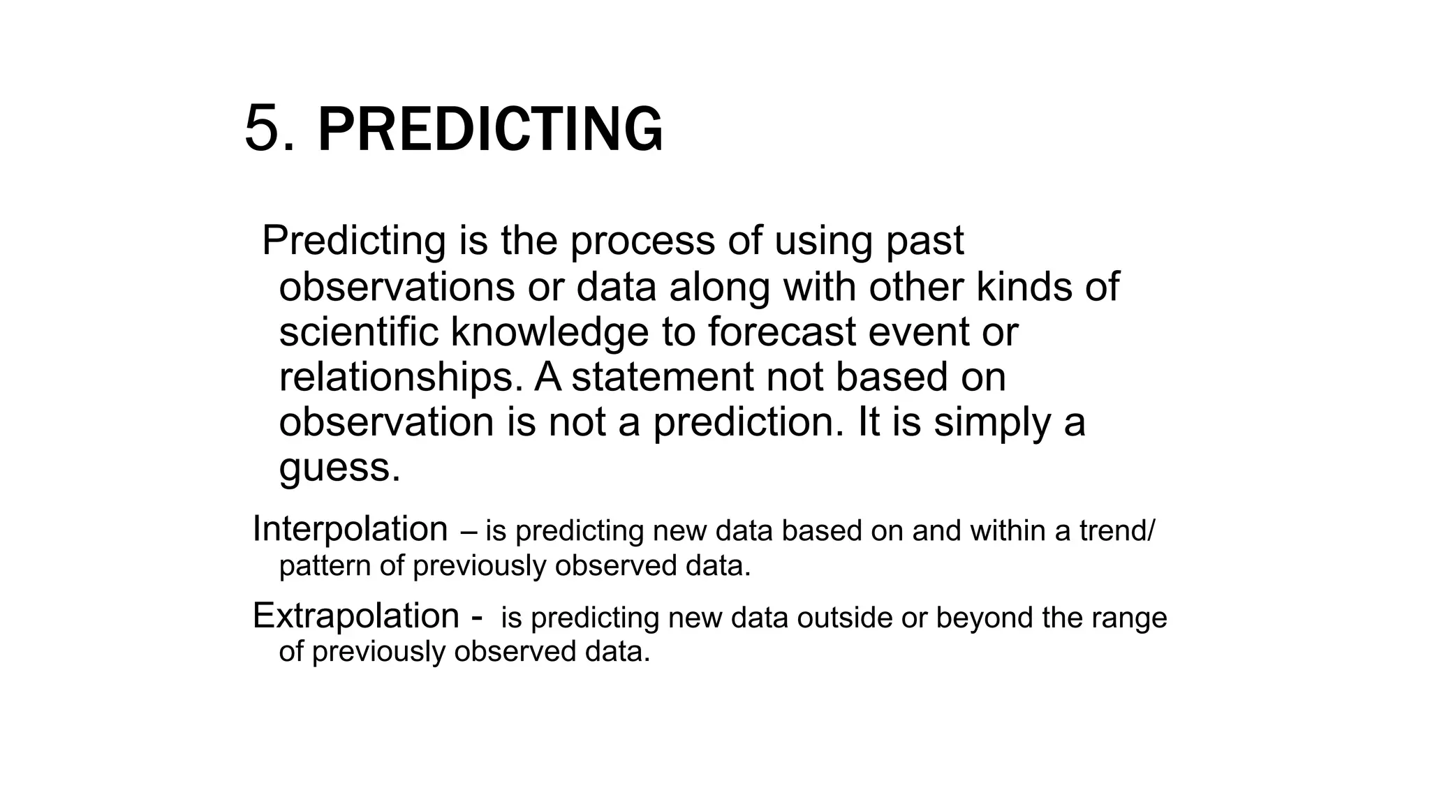 5. PREDICTING
Predicting is the process of using past
observations or data along with other kinds of
scientific knowledge to forecast event or
relationships. A statement not based on
observation is not a prediction. It is simply a
guess.
Interpolation – is predicting new data based on and within a trend/
pattern of previously observed data.
Extrapolation - is predicting new data outside or beyond the range
of previously observed data.
 