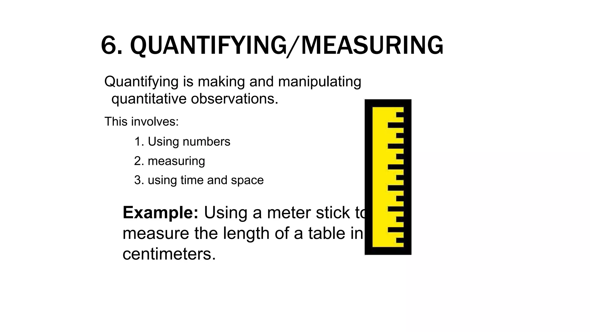 6. QUANTIFYING/MEASURING
Quantifying is making and manipulating
quantitative observations.
This involves:
1. Using numbers
2. measuring
3. using time and space
Example: Using a meter stick to
measure the length of a table in
centimeters.
 