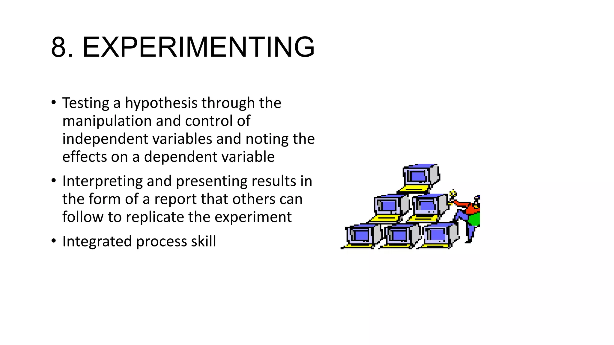 8. EXPERIMENTING
• Testing a hypothesis through the
manipulation and control of
independent variables and noting the
effects on a dependent variable
• Interpreting and presenting results in
the form of a report that others can
follow to replicate the experiment
• Integrated process skill
 