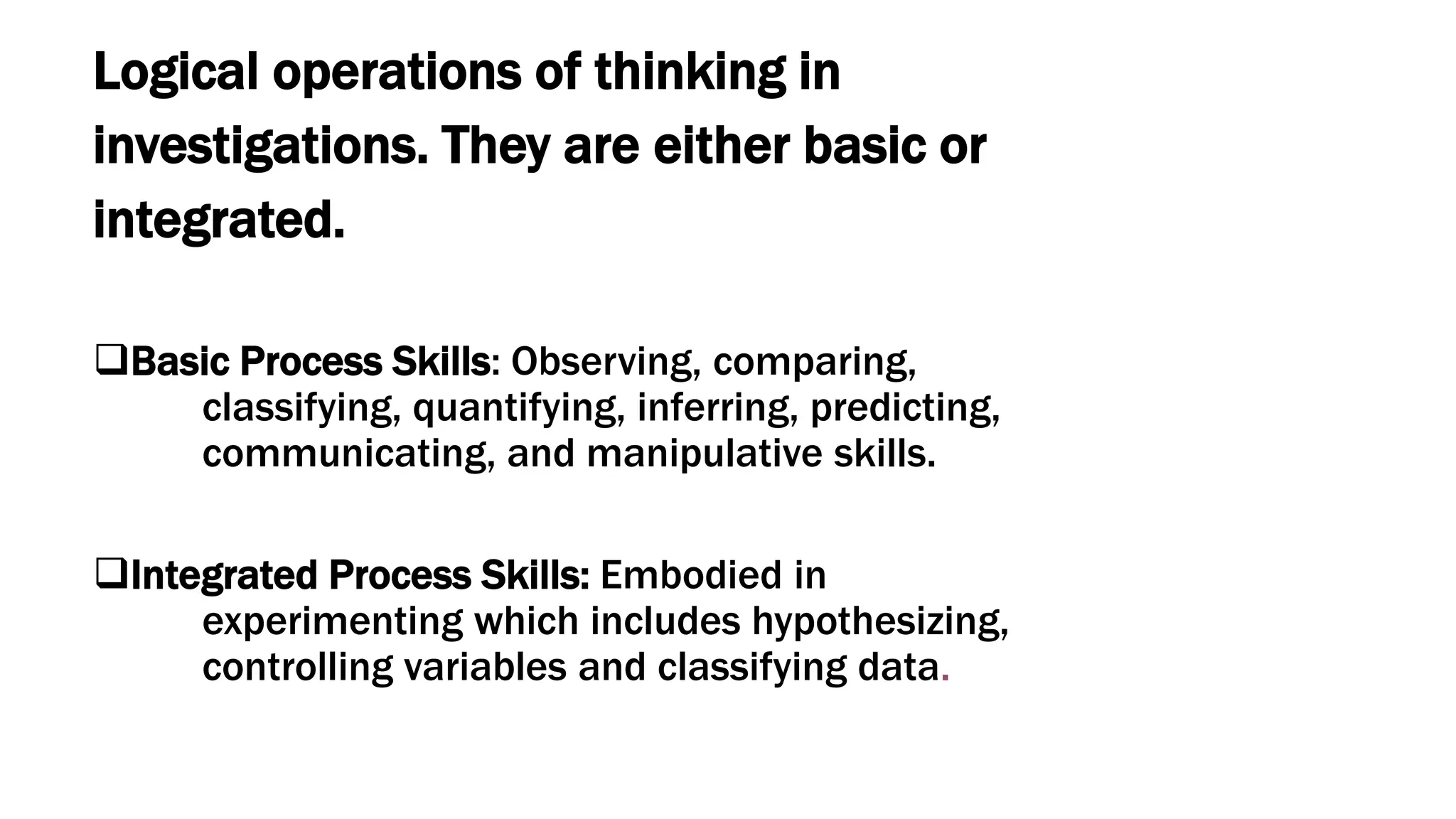Logical operations of thinking in
investigations. They are either basic or
integrated.
Basic Process Skills: Observing, comparing,
classifying, quantifying, inferring, predicting,
communicating, and manipulative skills.
Integrated Process Skills: Embodied in
experimenting which includes hypothesizing,
controlling variables and classifying data.
 