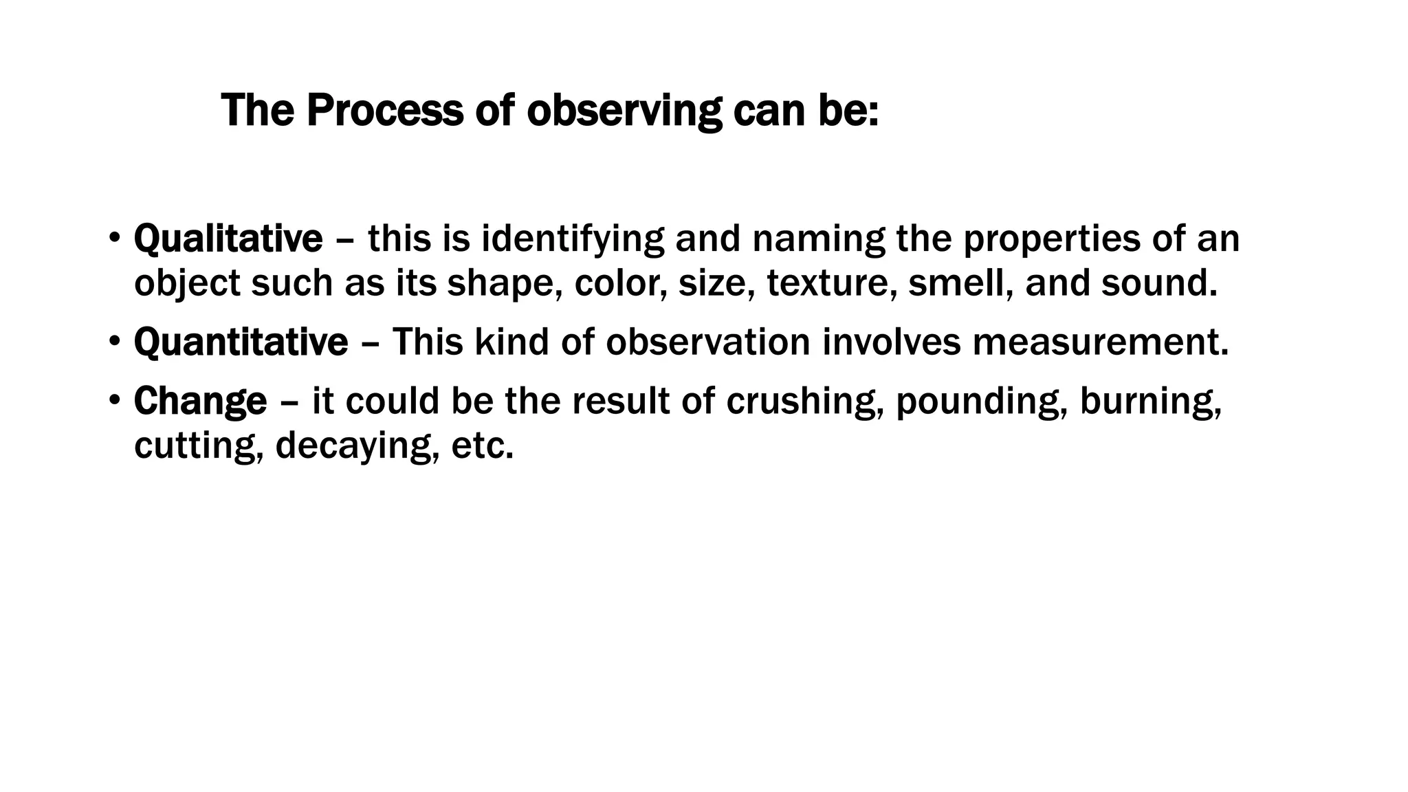 The Process of observing can be:
• Qualitative – this is identifying and naming the properties of an
object such as its shape, color, size, texture, smell, and sound.
• Quantitative – This kind of observation involves measurement.
• Change – it could be the result of crushing, pounding, burning,
cutting, decaying, etc.
 