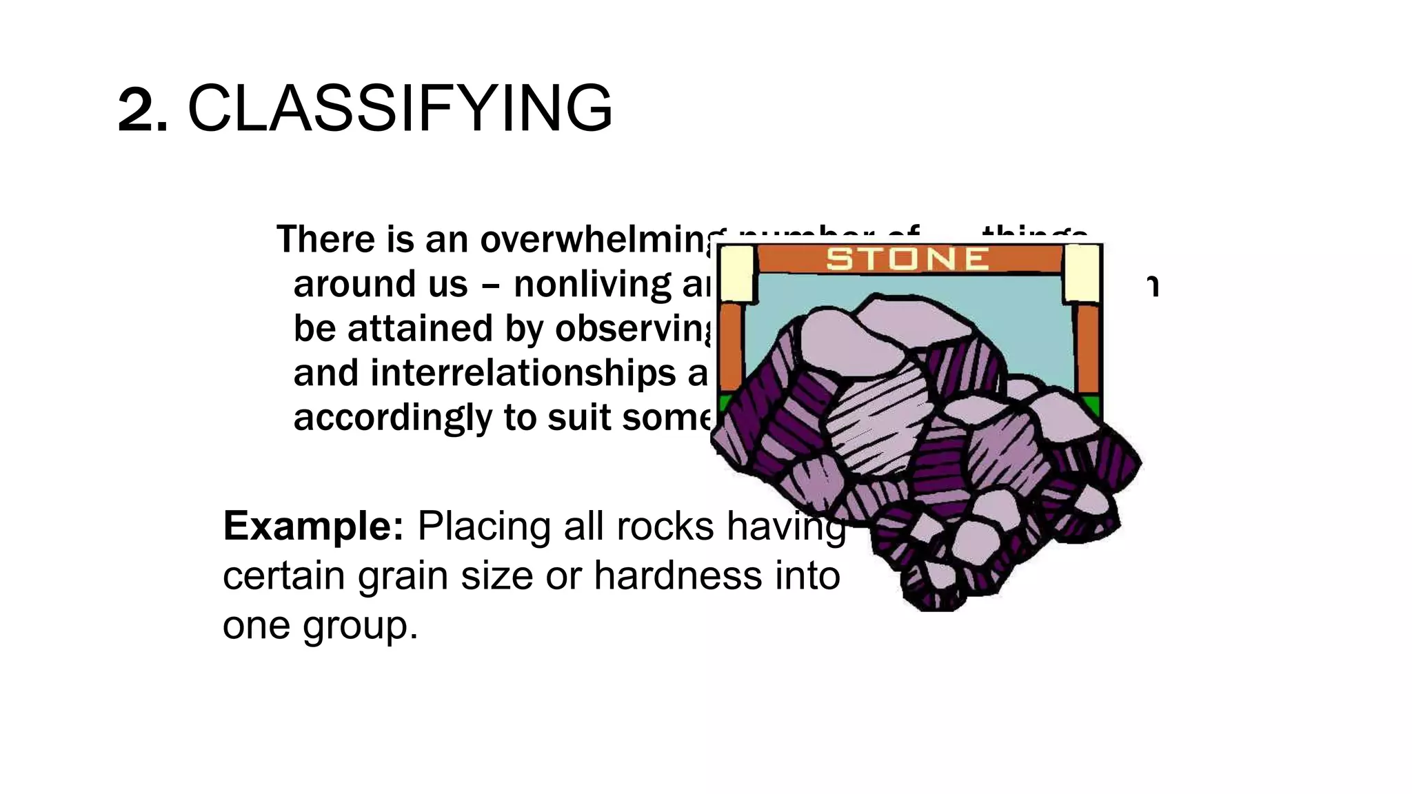 2. CLASSIFYING
There is an overwhelming number of things
around us – nonliving and living things. Order can
be attained by observing similarities, differences
and interrelationships and by grouping them
accordingly to suit some purpose.
Example: Placing all rocks having
certain grain size or hardness into
one group.
 