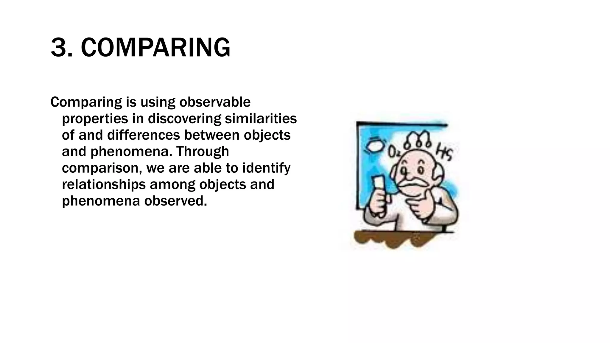 3. COMPARING
Comparing is using observable
properties in discovering similarities
of and differences between objects
and phenomena. Through
comparison, we are able to identify
relationships among objects and
phenomena observed.
 