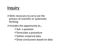 Inquiry
Skills necessary to carry out the
process of scientific or systematic
thinking
Includes the opportunity to…
Ask a question
Formulate a procedure
Gather empirical data
Draw conclusions based on data
 