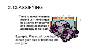 2. CLASSIFYING
There is an overwhelming number of things
around us – nonliving and living things. Order can
be attained by observing similarities, differences
and interrelationships and by grouping them
accordingly to suit some purpose.
Example: Placing all rocks having
certain grain size or hardness into
one group.
 
